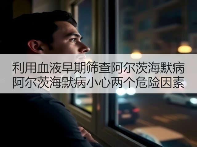 利用血液早期筛查阿尔茨海默病 阿尔茨海默病小心两个危险因素(图3) 利用血液早期筛查阿尔茨海默病 阿尔茨海默病小心两个危险因素(图3)